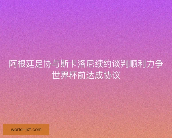 阿根廷足协与斯卡洛尼续约谈判顺利力争世界杯前达成协议
