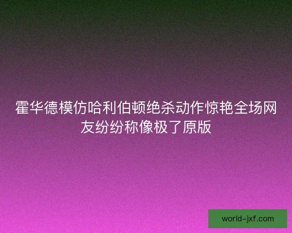 霍华德模仿哈利伯顿绝杀动作惊艳全场网友纷纷称像极了原版