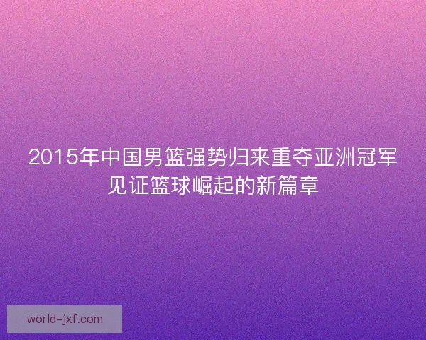 2015年中国男篮强势归来重夺亚洲冠军见证篮球崛起的新篇章