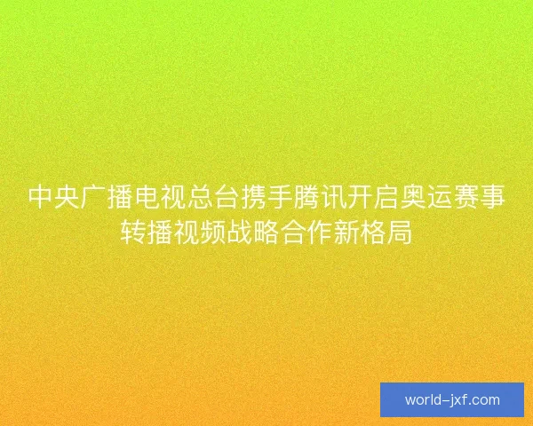 中央广播电视总台携手腾讯开启奥运赛事转播视频战略合作新格局