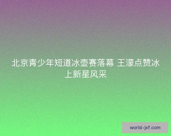 北京青少年短道冰壶赛落幕 王濛点赞冰上新星风采